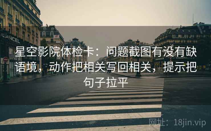 星空影院体检卡：问题截图有没有缺语境，动作把相关写回相关，提示把句子拉平