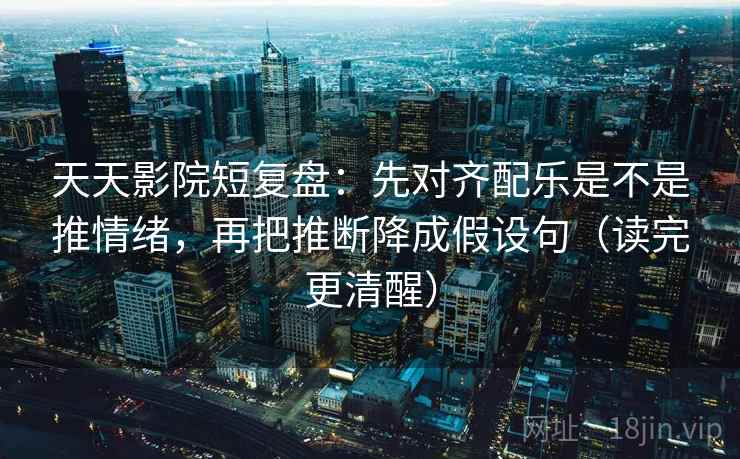 天天影院短复盘：先对齐配乐是不是推情绪，再把推断降成假设句（读完更清醒）