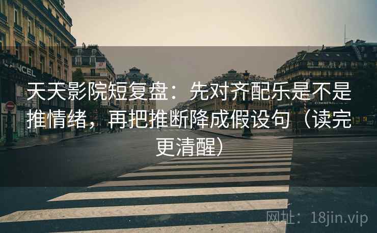 天天影院短复盘：先对齐配乐是不是推情绪，再把推断降成假设句（读完更清醒）