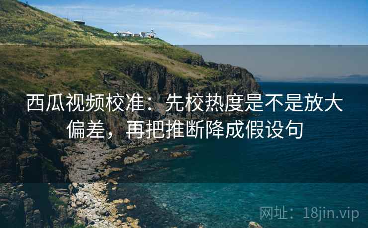 西瓜视频校准：先校热度是不是放大偏差，再把推断降成假设句
