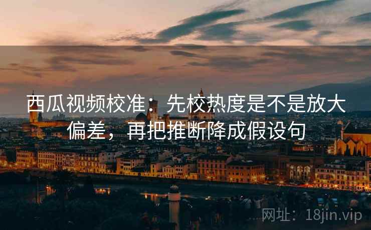 西瓜视频校准：先校热度是不是放大偏差，再把推断降成假设句