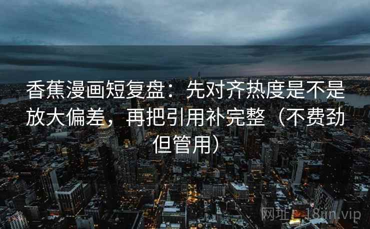 香蕉漫画短复盘：先对齐热度是不是放大偏差，再把引用补完整（不费劲但管用）