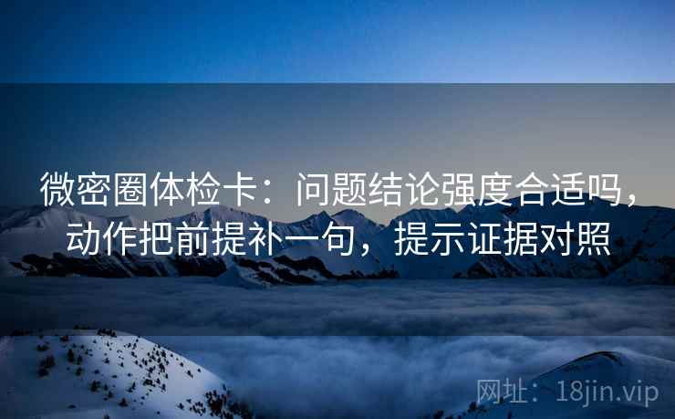 微密圈体检卡：问题结论强度合适吗，动作把前提补一句，提示证据对照