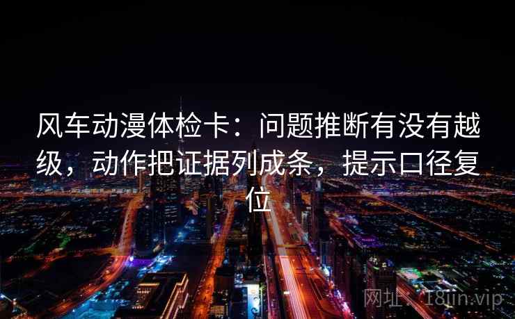 风车动漫体检卡：问题推断有没有越级，动作把证据列成条，提示口径复位