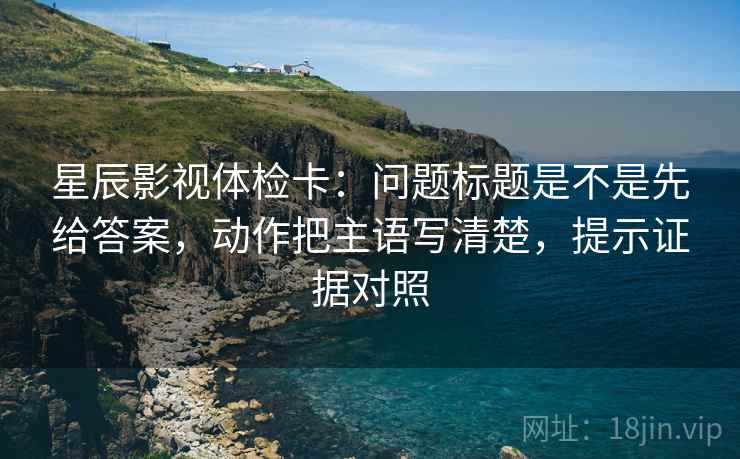 星辰影视体检卡：问题标题是不是先给答案，动作把主语写清楚，提示证据对照
