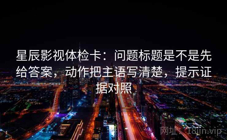 星辰影视体检卡：问题标题是不是先给答案，动作把主语写清楚，提示证据对照