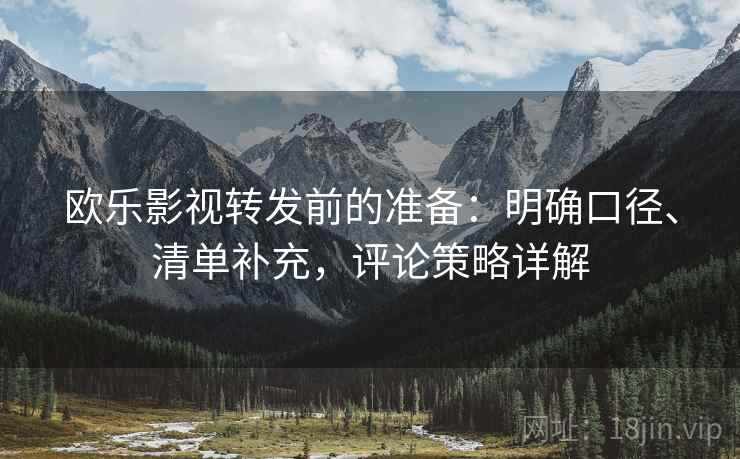 欧乐影视转发前的准备：明确口径、清单补充，评论策略详解