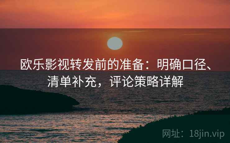 欧乐影视转发前的准备：明确口径、清单补充，评论策略详解
