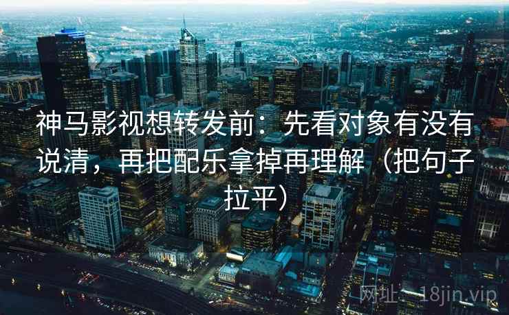 神马影视想转发前：先看对象有没有说清，再把配乐拿掉再理解（把句子拉平）
