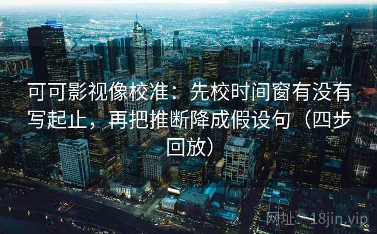 可可影视像校准：先校时间窗有没有写起止，再把推断降成假设句（四步回放）