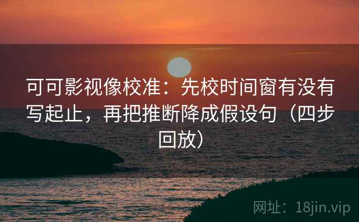 可可影视像校准：先校时间窗有没有写起止，再把推断降成假设句（四步回放）