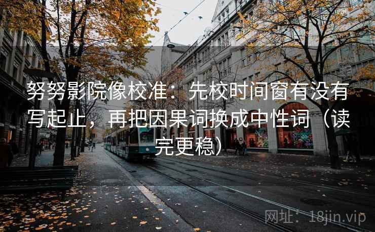 努努影院像校准：先校时间窗有没有写起止，再把因果词换成中性词（读完更稳）