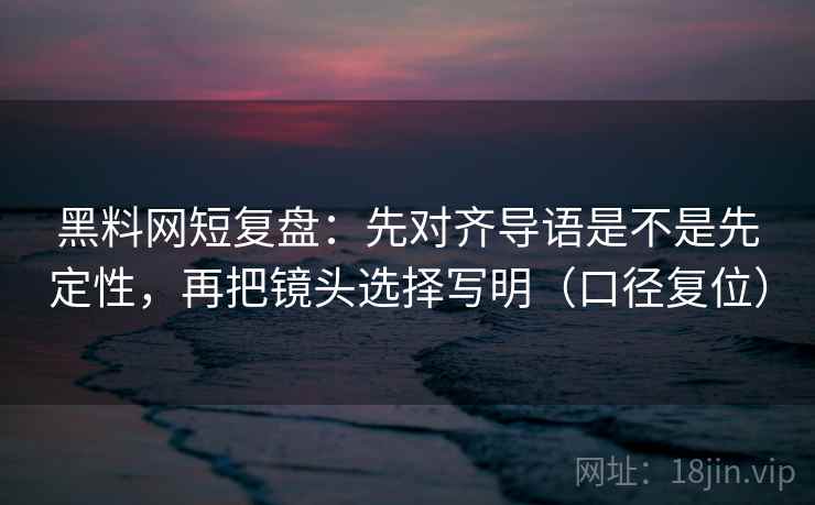 黑料网短复盘：先对齐导语是不是先定性，再把镜头选择写明（口径复位）