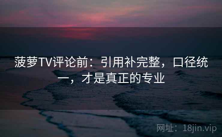 菠萝TV评论前：引用补完整，口径统一，才是真正的专业