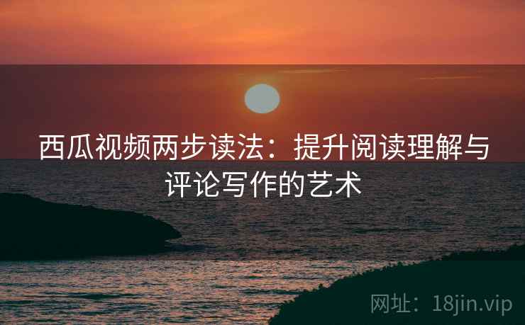西瓜视频两步读法：提升阅读理解与评论写作的艺术