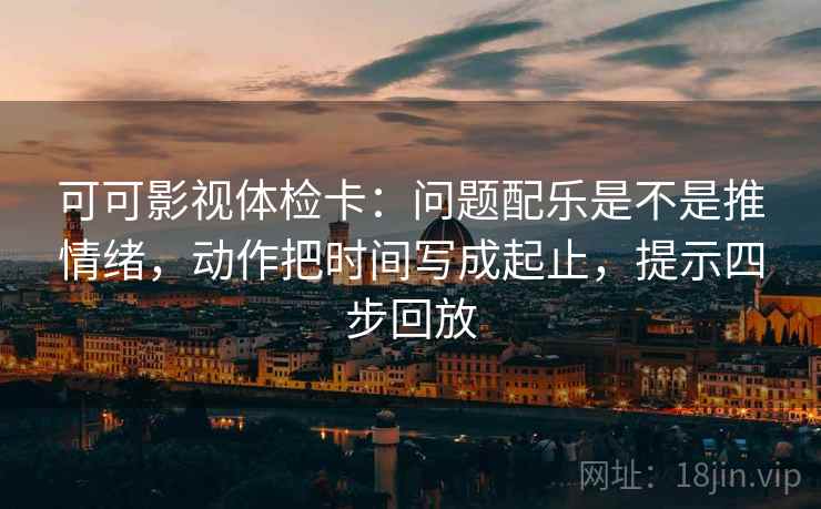 可可影视体检卡：问题配乐是不是推情绪，动作把时间写成起止，提示四步回放