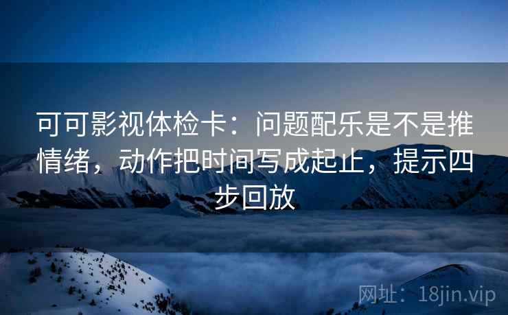 可可影视体检卡：问题配乐是不是推情绪，动作把时间写成起止，提示四步回放