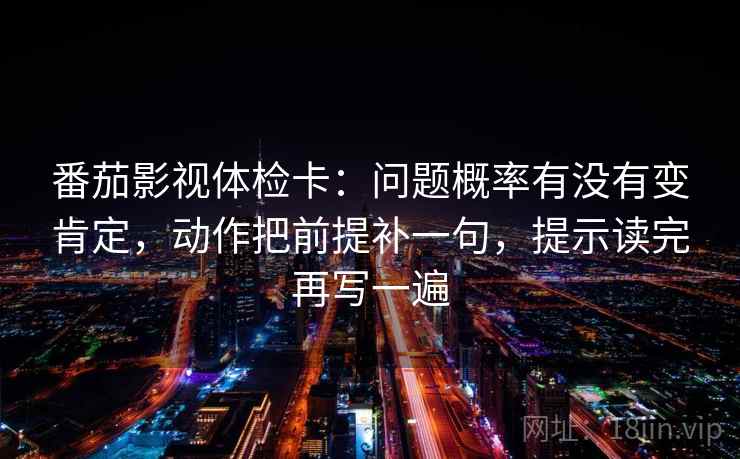 番茄影视体检卡：问题概率有没有变肯定，动作把前提补一句，提示读完再写一遍