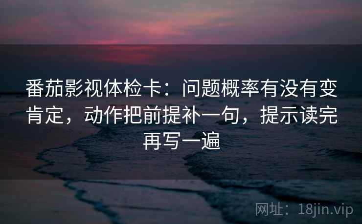 番茄影视体检卡：问题概率有没有变肯定，动作把前提补一句，提示读完再写一遍