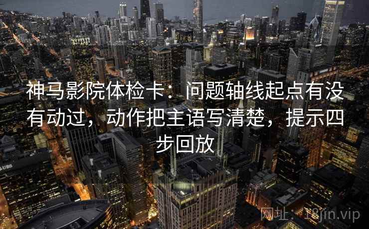 神马影院体检卡：问题轴线起点有没有动过，动作把主语写清楚，提示四步回放