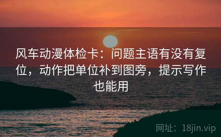 风车动漫体检卡：问题主语有没有复位，动作把单位补到图旁，提示写作也能用
