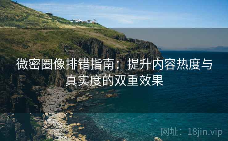 微密圈像排错指南：提升内容热度与真实度的双重效果