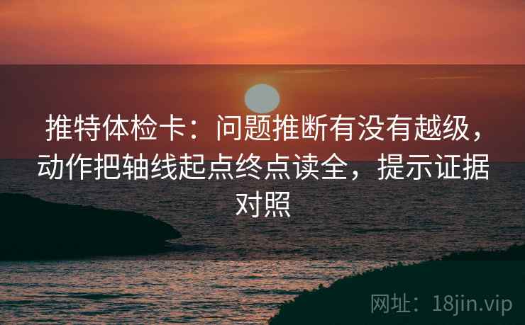 推特体检卡：问题推断有没有越级，动作把轴线起点终点读全，提示证据对照